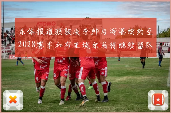 东体报道颜骏凌李帅与海港续约至2028赛季加布里埃尔或将继续留队