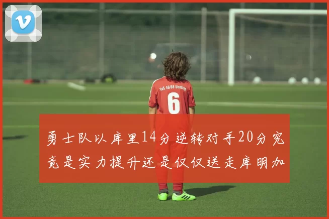 勇士队以库里14分逆转对手20分究竟是实力提升还是仅仅送走库明加的结果