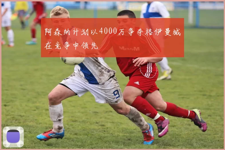 阿森纳计划以4000万争夺格伊曼城在竞争中领先