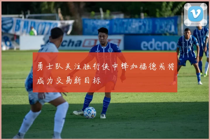 勇士队关注独行侠中锋加福德或将成为交易新目标