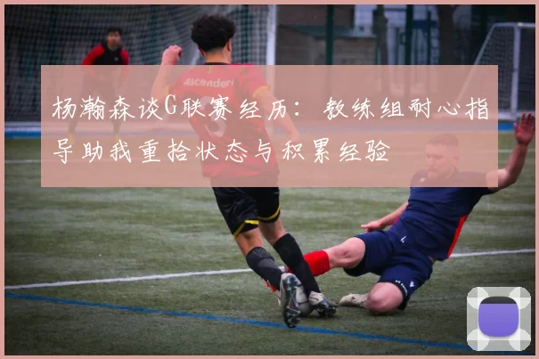 杨瀚森谈G联赛经历：教练组耐心指导助我重拾状态与积累经验