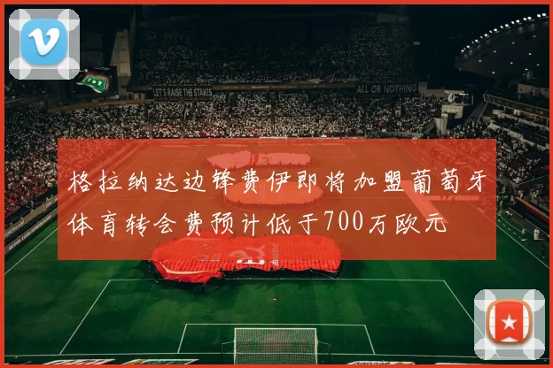 格拉纳达边锋费伊即将加盟葡萄牙体育转会费预计低于700万欧元