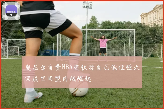 奥尼尔自责NBA变软称自己低位强大促成空间型内线崛起