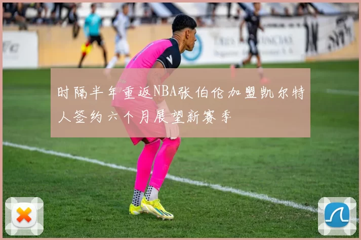 时隔半年重返NBA张伯伦加盟凯尔特人签约六个月展望新赛季