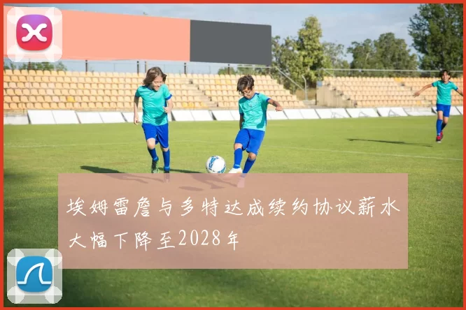 埃姆雷詹与多特达成续约协议薪水大幅下降至2028年